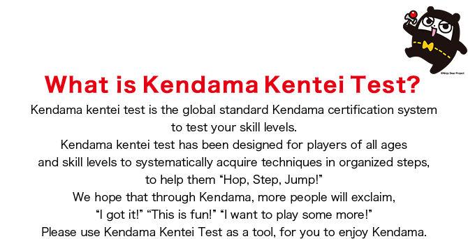 What is Kendama Kentei Test?　Kendama kentei test is the global standard Kendama certification system to test your skill levels.
Kendama kentei test has been designed for players of all ages and skill levels to systematically acquire techniques in organized steps, to help them “Hop, Step, Jump!” We hope that through Kendama, more people will exclaim, “I got it!” “This is fun!” “I want to play some more!” Please use Kendama Kentei Test as a tool, for you to enjoy Kendama.